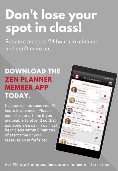 Zen Planner App Reservations flyer: Don't lose your spot in class! Reserve classes 24 hours in advance, and don't miss out. DOWNLOAD THE ZEN PLANNER MEMBER APP TODAY. Classes can be reserved 24 hours in advance. Please cancel reservations if you are unable to attend so that someone else can. You must be in class within 5 minutes of start time or your reservation is forfeited. Ask WC staff or group instructors for more information.