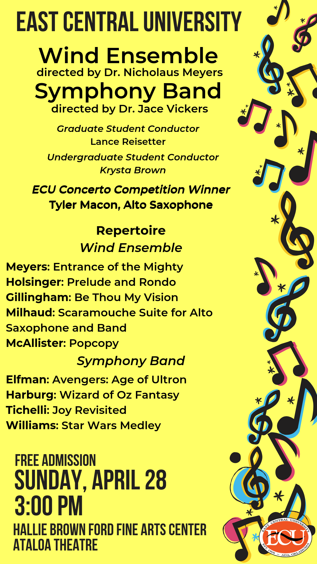 ECU Wind Ensemble directed by Dr. Nicholaus Meyers.  Symphony Band directed by Dr. Jace Vickers.  Graduate Student Conductor, La nee Rei setter.  Undergraduate Student Conductor, Krysta Brown.  ECU Concerto Competition Winner, Tyler Macon, Alto Saxophone.  Repertoire. Wind Ensemble: Meyers: Entrance of the Mighty, Holsinger: Prelude and Rondo, Gillingham: Be Thou My Vision, Milhaud: Scaramouche Suite for Alto, Saxophone and Band, McAllister: Popcopy.  Symphony Band: Elfman: Avengers: Age of Ultron, Harburg: Wizard of Oz Fantasy, Tichelli: Joy Revisited, Williams: Star Wars Medley  FREE ADMISSION!  Sunday, April 28. 3:00 p.m.  HALLIE BROWN FORD FINE ARTS CENTER. ATALOA THEATRE.